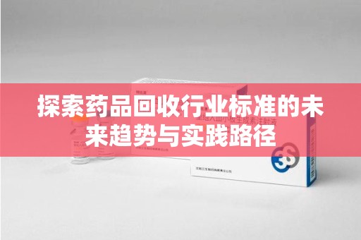宜昌探索药品回收行业标准的未来趋势与实践路径