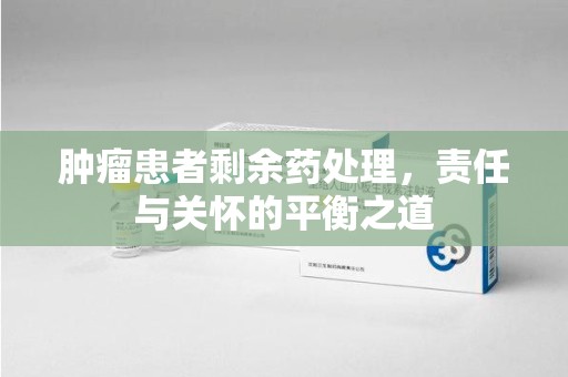 宜昌肿瘤患者剩余药处理，责任与关怀的平衡之道