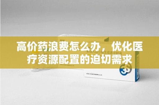 宜昌高价药浪费怎么办，优化医疗资源配置的迫切需求