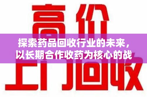 宜昌探索药品回收行业的未来，以长期合作收药为核心的战略布局
