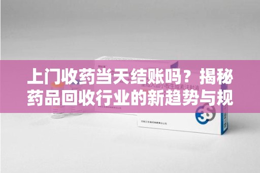 宜昌上门收药当天结账吗？揭秘药品回收行业的新趋势与规范