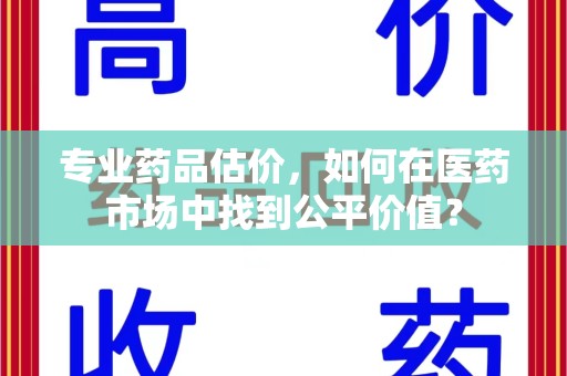 宜昌专业药品估价，如何在医药市场中找到公平价值？