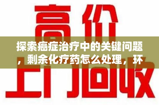 宜昌探索癌症治疗中的关键问题，剩余化疗药怎么处理，环保与健康的平衡之道