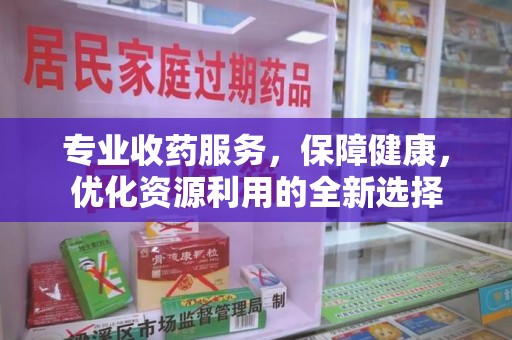 宜昌专业收药服务，保障健康，优化资源利用的全新选择