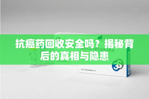 宜昌抗癌药回收安全吗？揭秘背后的真相与隐患