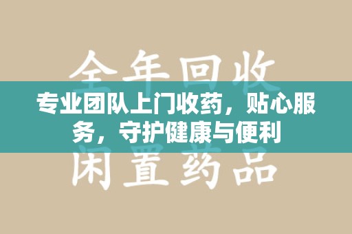 宜昌专业团队上门收药，贴心服务，守护健康与便利