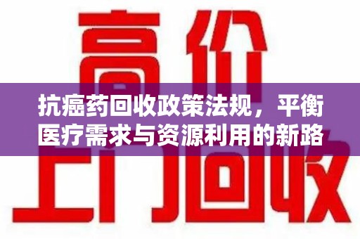 宜昌抗癌药回收政策法规，平衡医疗需求与资源利用的新路径