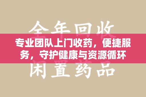 宜昌专业团队上门收药，便捷服务，守护健康与资源循环