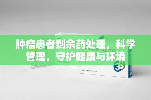 宜昌肿瘤患者剩余药处理，科学管理，守护健康与环境