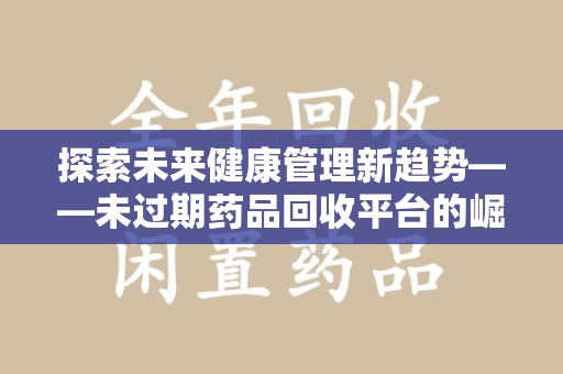 宜昌探索未来健康管理新趋势——未过期药品回收平台的崛起与价值