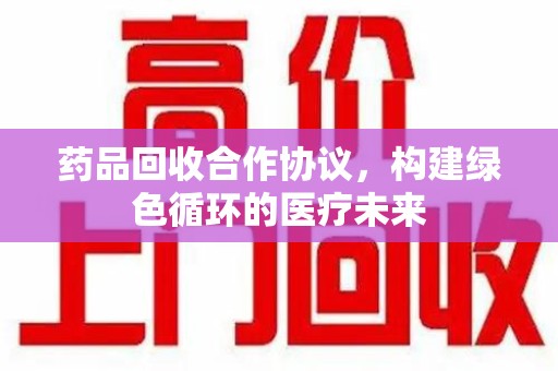 宜昌药品回收合作协议，构建绿色循环的医疗未来