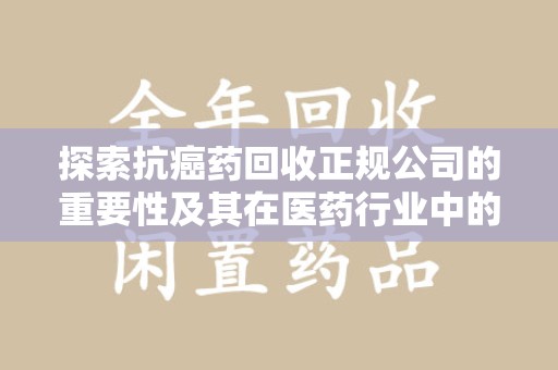 宜昌探索抗癌药回收正规公司的重要性及其在医药行业中的角色