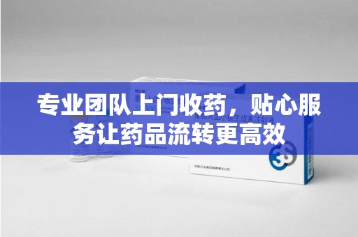 宜昌专业团队上门收药，贴心服务让药品流转更高效