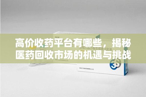 宜昌高价收药平台有哪些，揭秘医药回收市场的机遇与挑战