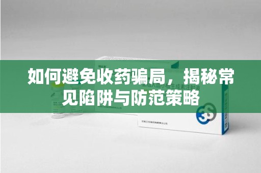 宜昌如何避免收药骗局，揭秘常见陷阱与防范策略