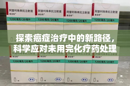 宜昌探索癌症治疗中的新路径，科学应对未用完化疗药处理的挑战与机遇