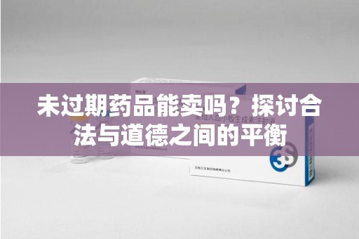 宜昌未过期药品能卖吗？探讨合法与道德之间的平衡