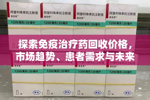 宜昌探索免疫治疗药回收价格，市场趋势、患者需求与未来发展