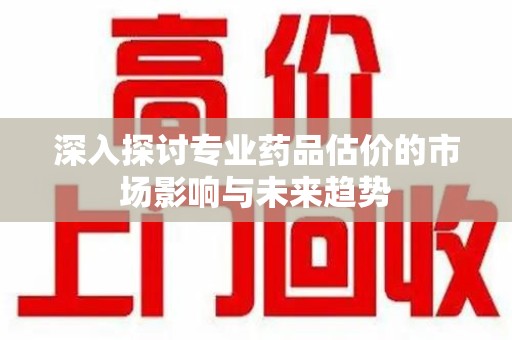 宜昌深入探讨专业药品估价的市场影响与未来趋势