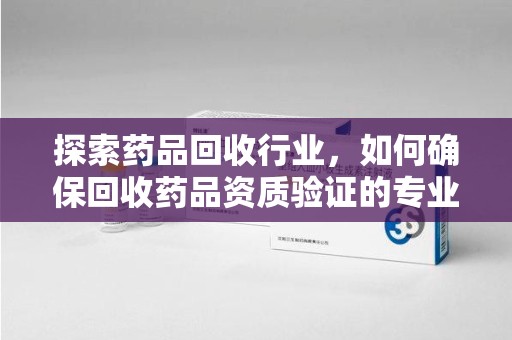 宜昌探索药品回收行业，如何确保回收药品资质验证的专业性与规范性