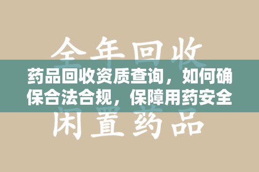 宜昌药品回收资质查询，如何确保合法合规，保障用药安全