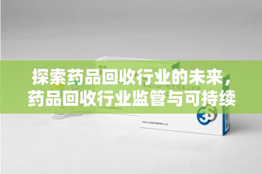 宜昌探索药品回收行业的未来，药品回收行业监管与可持续发展的平衡