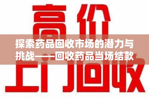 宜昌探索药品回收市场的潜力与挑战——回收药品当场结款的现实意义